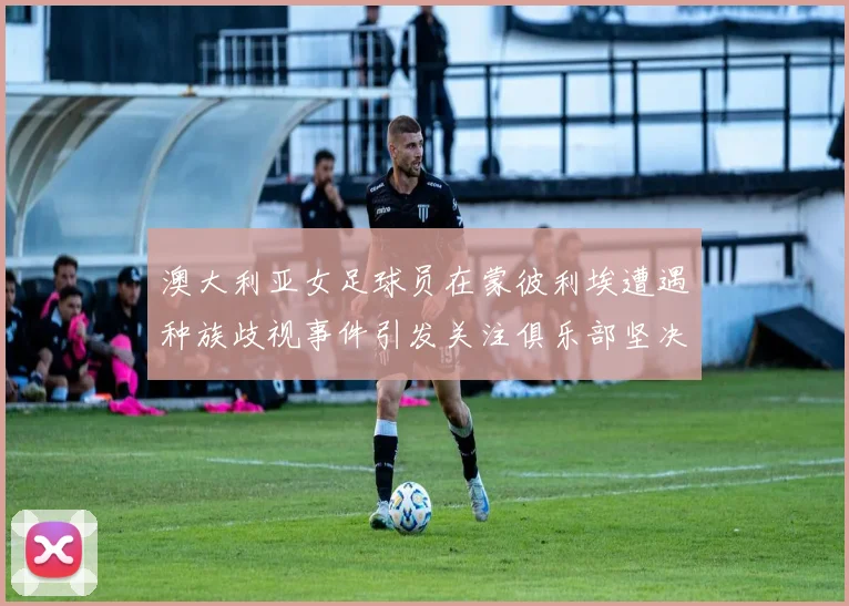澳大利亚女足球员在蒙彼利埃遭遇种族歧视事件引发关注俱乐部坚决否认