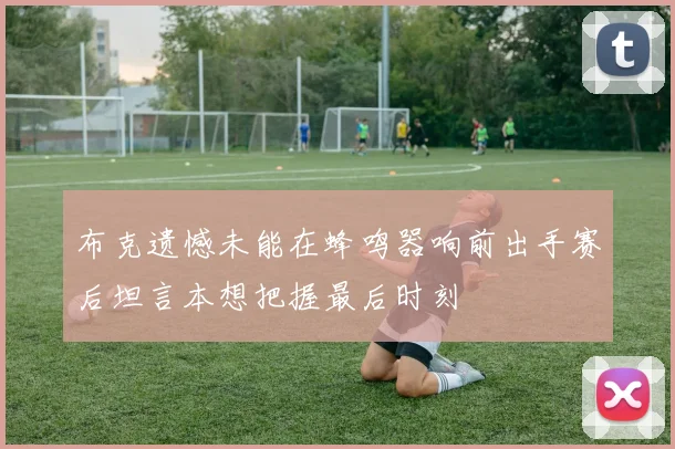 布克遗憾未能在蜂鸣器响前出手赛后坦言本想把握最后时刻