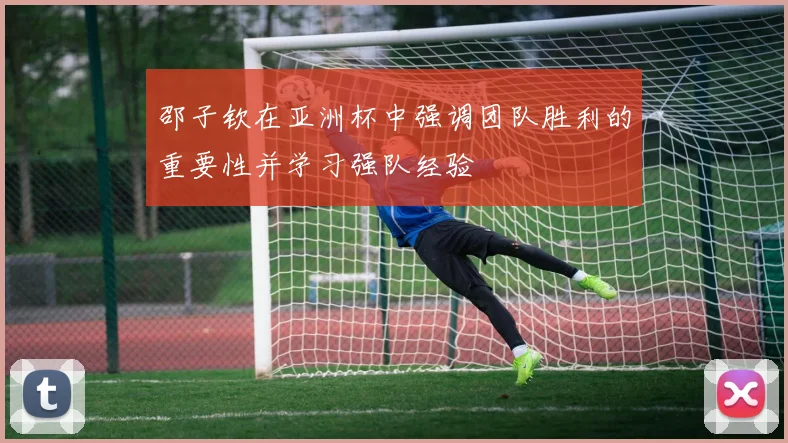 邵子钦在亚洲杯中强调团队胜利的重要性并学习强队经验