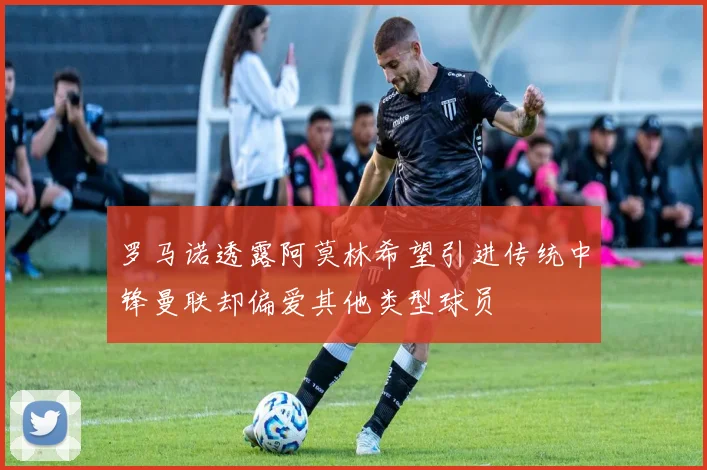 罗马诺透露阿莫林希望引进传统中锋曼联却偏爱其他类型球员