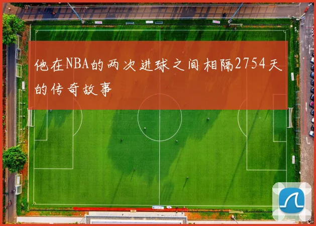 他在NBA的两次进球之间相隔2754天的传奇故事