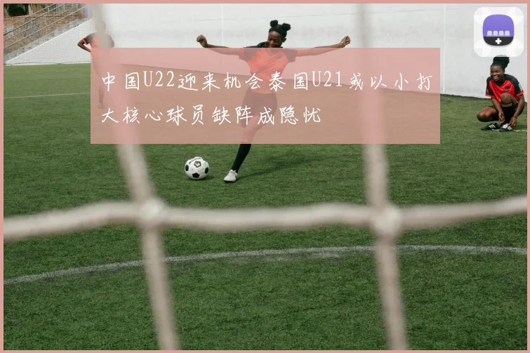 中国U22迎来机会泰国U21或以小打大核心球员缺阵成隐忧