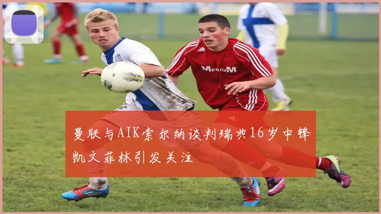 曼联与AIK索尔纳谈判瑞典16岁中锋凯文菲林引发关注