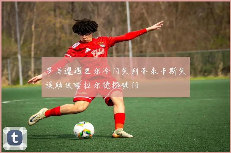 罗马遭遇里尔冷门失利齐米卡斯失误助攻哈拉尔德松破门