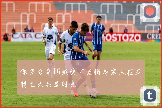 保罗分享IG感受不后悔与家人在亚特兰大共度时光