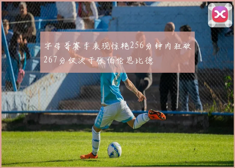 字母哥赛季表现惊艳256分钟内狂砍267分仅次于张伯伦恩比德