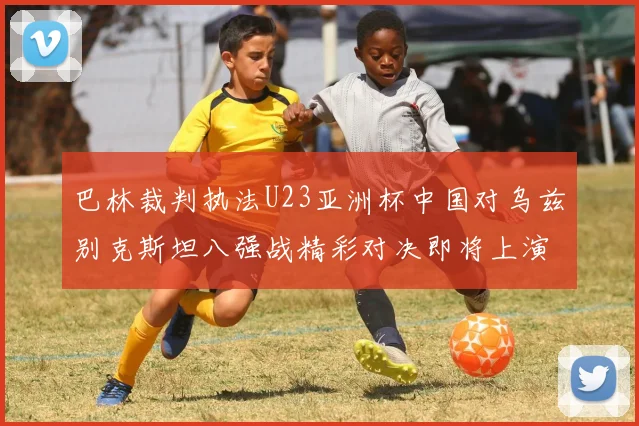 巴林裁判执法U23亚洲杯中国对乌兹别克斯坦八强战精彩对决即将上演