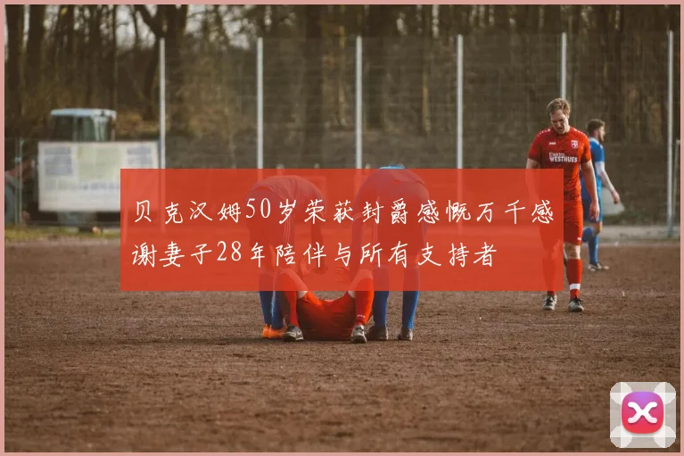 贝克汉姆50岁荣获封爵感慨万千感谢妻子28年陪伴与所有支持者