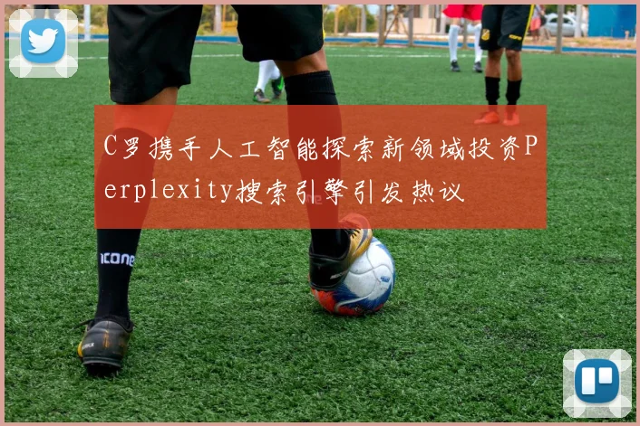 C罗携手人工智能探索新领域投资Perplexity搜索引擎引发热议