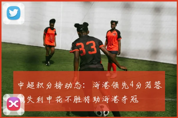 中超积分榜动态：海港领先4分若蓉城失利申花不胜将助海港夺冠