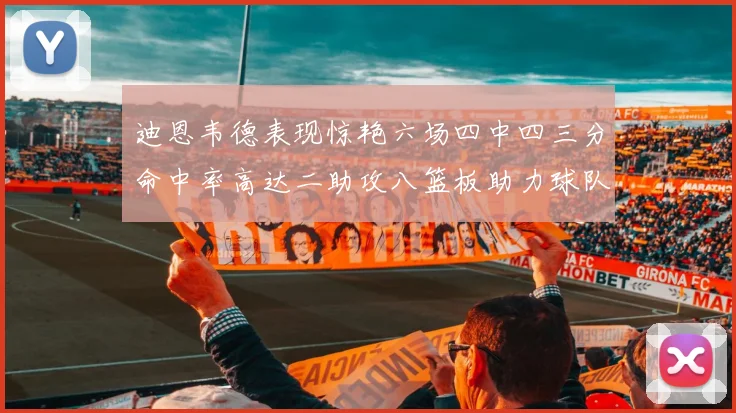 迪恩韦德表现惊艳六场四中四三分命中率高达二助攻八篮板助力球队胜利