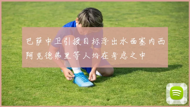 巴萨中卫引援目标浮出水面塞内西阿克德弗里等人均在考虑之中