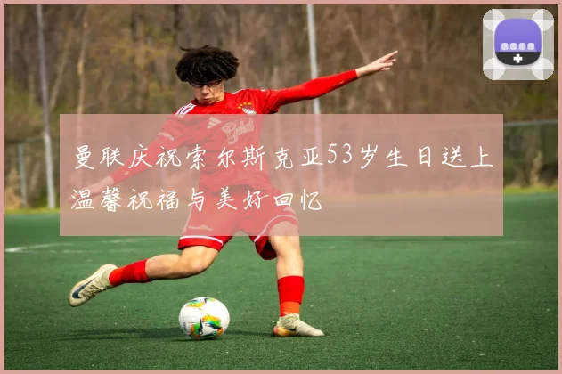 曼联庆祝索尔斯克亚53岁生日送上温馨祝福与美好回忆