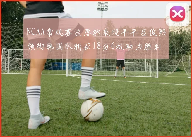NCAA常规赛淡厚然表现平平吕俊熙领衔韩国队斩获18分6板助力胜利