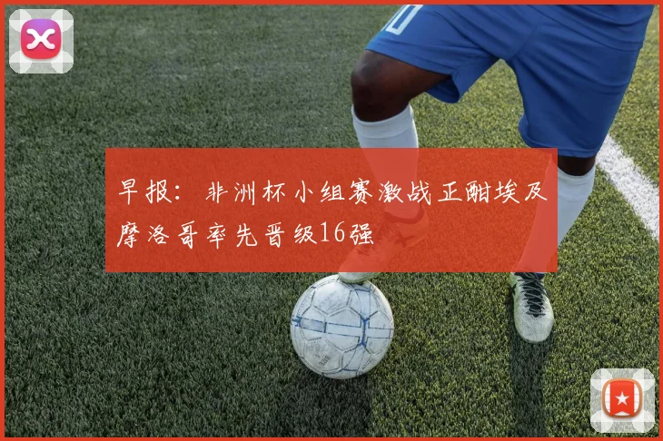早报：非洲杯小组赛激战正酣埃及摩洛哥率先晋级16强