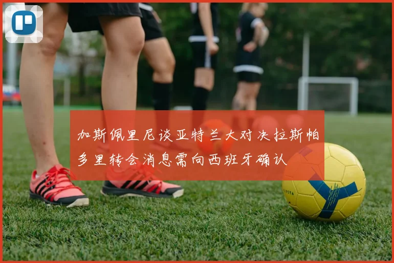 加斯佩里尼谈亚特兰大对决拉斯帕多里转会消息需向西班牙确认