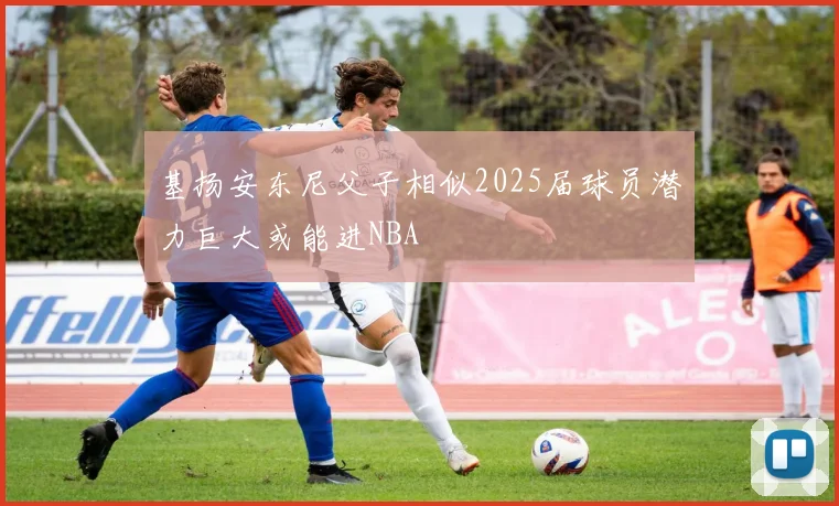 基扬安东尼父子相似2025届球员潜力巨大或能进NBA