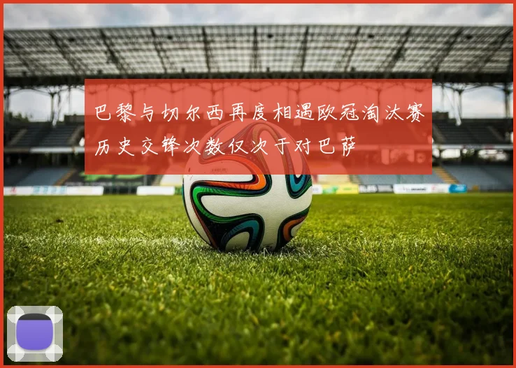 巴黎与切尔西再度相遇欧冠淘汰赛历史交锋次数仅次于对巴萨