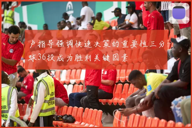 卢指导强调快速决策的重要性三分球36投成为胜利关键因素