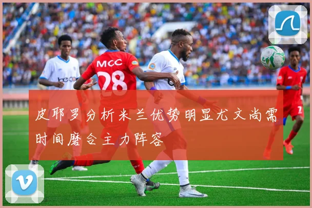 皮耶罗分析米兰优势明显尤文尚需时间磨合主力阵容