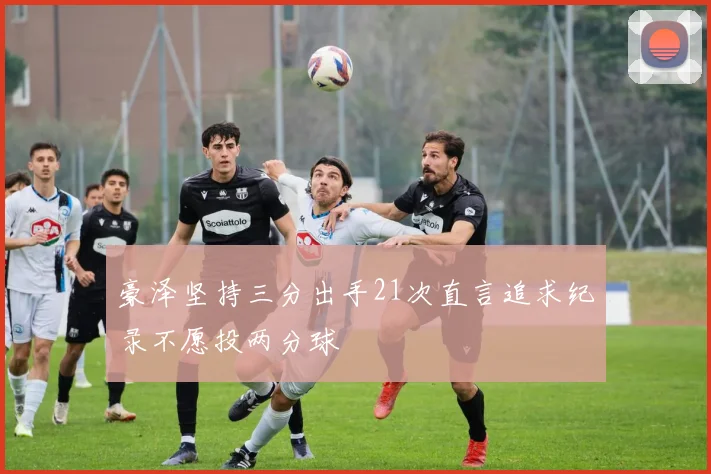 豪泽坚持三分出手21次直言追求纪录不愿投两分球