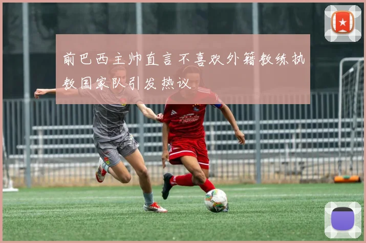 前巴西主帅直言不喜欢外籍教练执教国家队引发热议