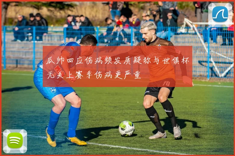 瓜帅回应伤病频发质疑称与世俱杯无关上赛季伤病更严重