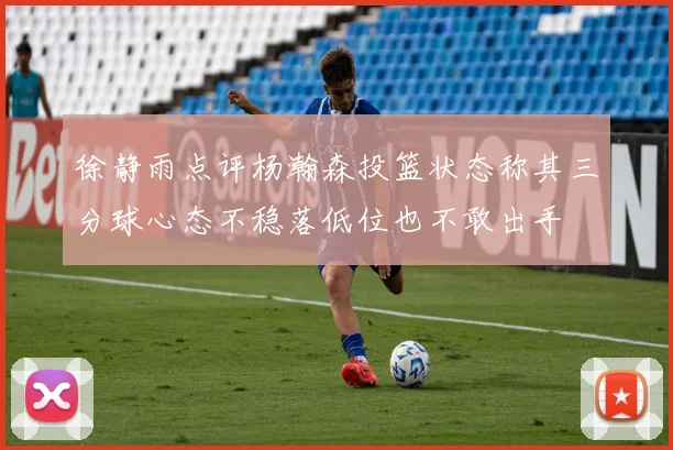 徐静雨点评杨瀚森投篮状态称其三分球心态不稳落低位也不敢出手