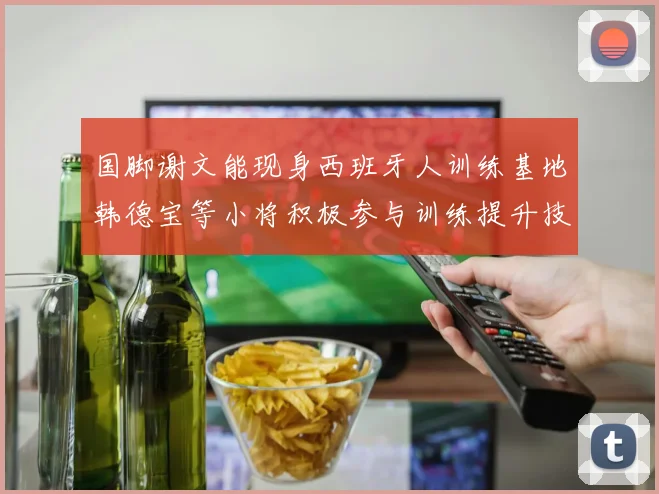 国脚谢文能现身西班牙人训练基地韩德宝等小将积极参与训练提升技艺