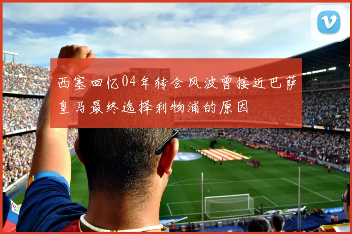 西塞回忆04年转会风波曾接近巴萨皇马最终选择利物浦的原因